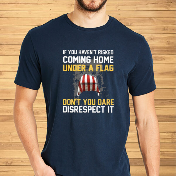 If You Haven’t Risked Coming Home Under A Flag Don’t You Dare Disrespect It Shirt