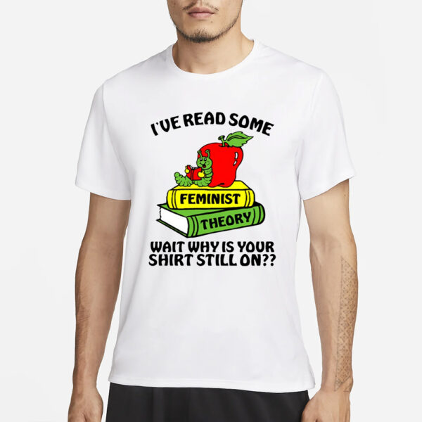 I've Read Some Feminist Theory Wait Why Is Your Shirt Still On T-Shirt3